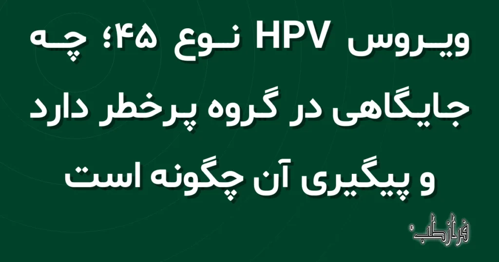 ویروس HPV نوع 45، چه جایگاهی در گروه پرخطر دارد و پیگیری آن چگونه است